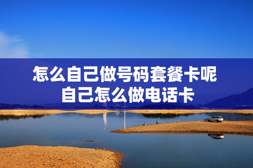 怎么自己做号码套餐卡呢 自己怎么做电话卡