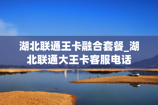 湖北联通王卡融合套餐_湖北联通大王卡客服电话