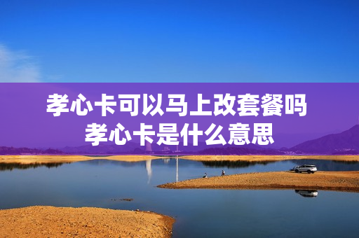 孝心卡可以马上改套餐吗 孝心卡是什么意思