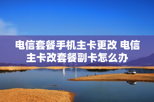 电信套餐手机主卡更改 电信主卡改套餐副卡怎么办