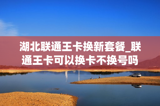 湖北联通王卡换新套餐_联通王卡可以换卡不换号吗