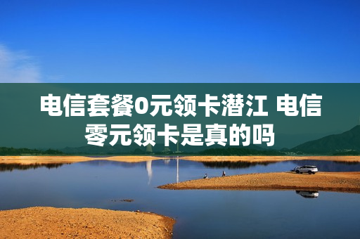电信套餐0元领卡潜江 电信零元领卡是真的吗