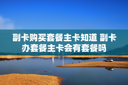 副卡购买套餐主卡知道 副卡办套餐主卡会有套餐吗