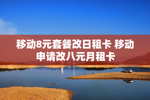 移动8元套餐改日租卡 移动申请改八元月租卡
