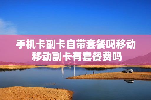 手机卡副卡自带套餐吗移动 移动副卡有套餐费吗