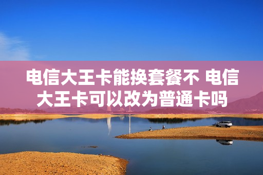 电信大王卡能换套餐不 电信大王卡可以改为普通卡吗