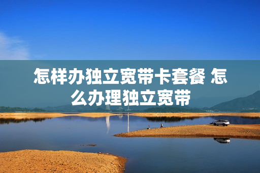 怎样办独立宽带卡套餐 怎么办理独立宽带