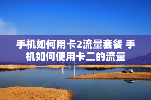 手机如何用卡2流量套餐 手机如何使用卡二的流量