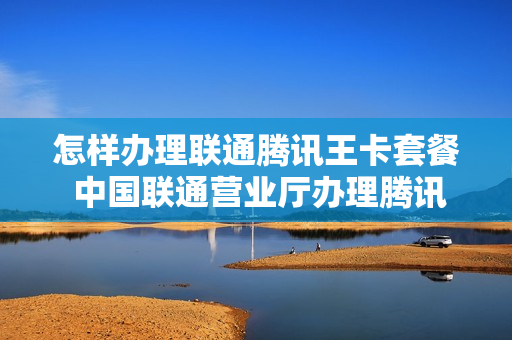 怎样办理联通腾讯王卡套餐 中国联通营业厅办理腾讯王卡