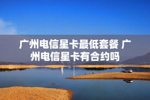 广州电信星卡最低套餐 广州电信星卡有合约吗