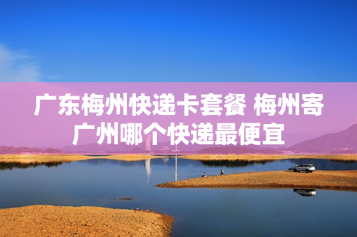 广东梅州快递卡套餐 梅州寄广州哪个快递最便宜