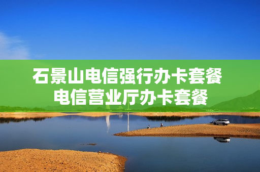 石景山电信强行办卡套餐 电信营业厅办卡套餐