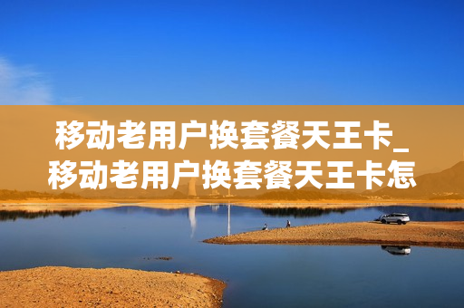 移动老用户换套餐天王卡_移动老用户换套餐天王卡怎么办
