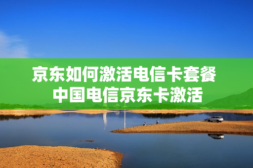 京东如何激活电信卡套餐 中国电信京东卡激活