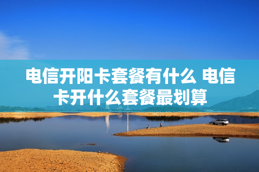 电信开阳卡套餐有什么 电信卡开什么套餐最划算