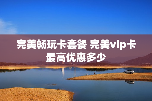 完美畅玩卡套餐 完美vip卡最高优惠多少