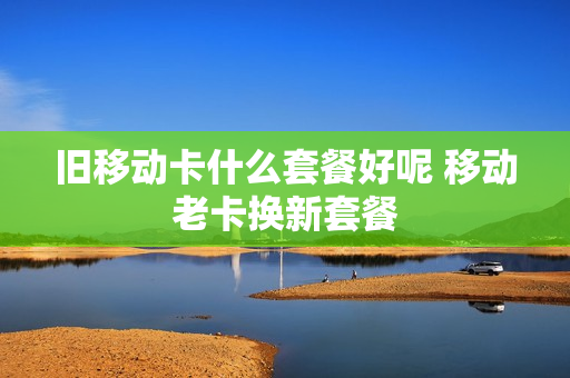 旧移动卡什么套餐好呢 移动老卡换新套餐