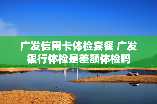 广发信用卡体检套餐 广发银行体检是差额体检吗