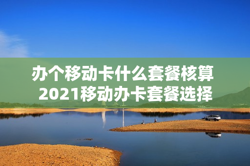 办个移动卡什么套餐核算 2021移动办卡套餐选择
