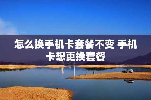 怎么换手机卡套餐不变 手机卡想更换套餐