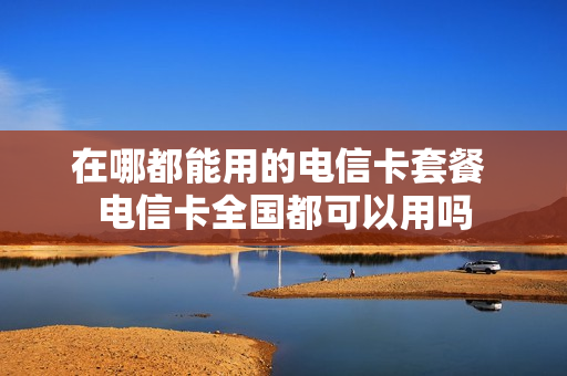 在哪都能用的电信卡套餐 电信卡全国都可以用吗