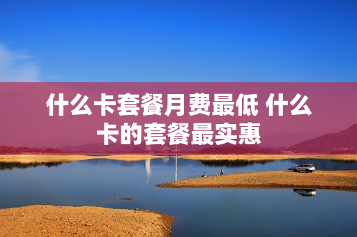 什么卡套餐月费最低 什么卡的套餐最实惠