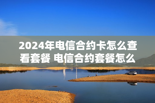 2024年电信合约卡怎么查看套餐 电信合约套餐怎么查什么时候到期