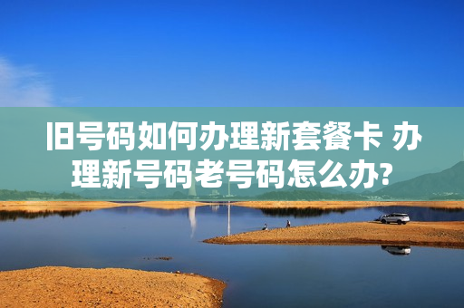 旧号码如何办理新套餐卡 办理新号码老号码怎么办?
