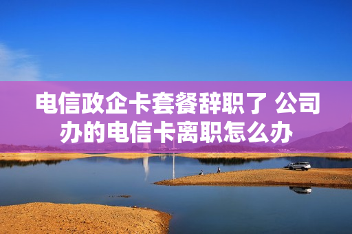 电信政企卡套餐辞职了 公司办的电信卡离职怎么办