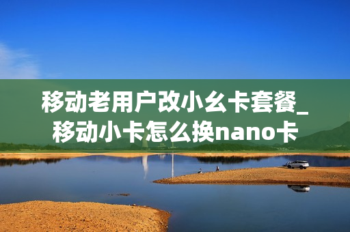 移动老用户改小幺卡套餐_移动小卡怎么换nano卡