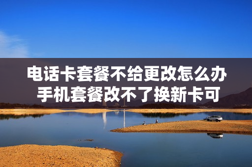 电话卡套餐不给更改怎么办 手机套餐改不了换新卡可以吗