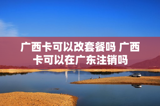 广西卡可以改套餐吗 广西卡可以在广东注销吗