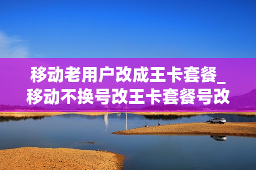 移动老用户改成王卡套餐_移动不换号改王卡套餐号改腾讯王卡套餐