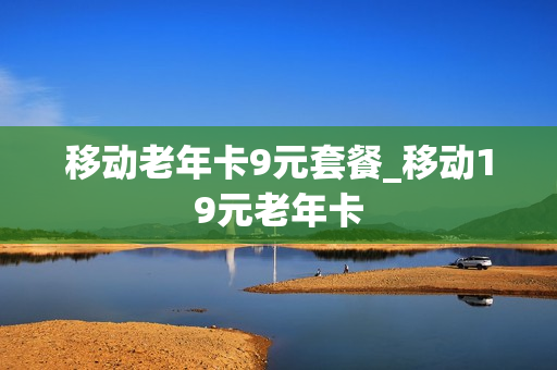 移动老年卡9元套餐_移动19元老年卡