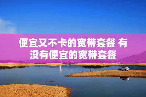 便宜又不卡的宽带套餐 有没有便宜的宽带套餐