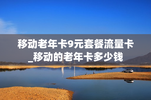 移动老年卡9元套餐流量卡_移动的老年卡多少钱