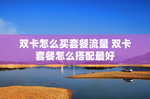 双卡怎么买套餐流量 双卡套餐怎么搭配最好