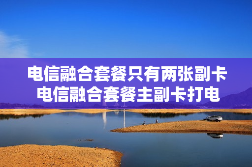 电信融合套餐只有两张副卡 电信融合套餐主副卡打电话免费吗