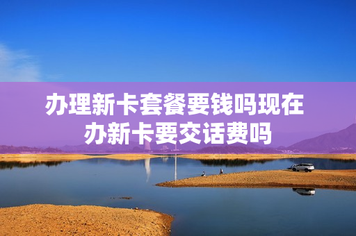 办理新卡套餐要钱吗现在 办新卡要交话费吗