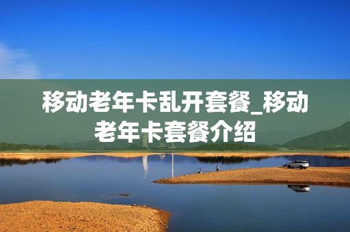 移动老年卡乱开套餐_移动老年卡套餐介绍