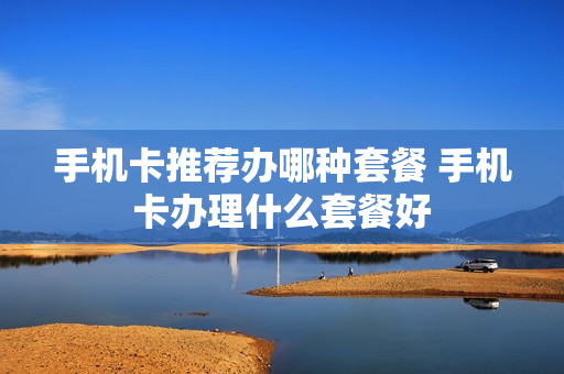 手机卡推荐办哪种套餐 手机卡办理什么套餐好