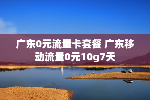 广东0元流量卡套餐 广东移动流量0元10g7天