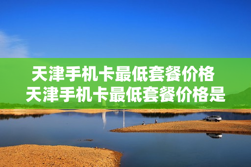 天津手机卡最低套餐价格 天津手机卡最低套餐价格是多少