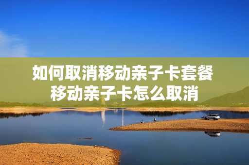 如何取消移动亲子卡套餐 移动亲子卡怎么取消