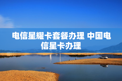 电信星耀卡套餐办理 中国电信星卡办理