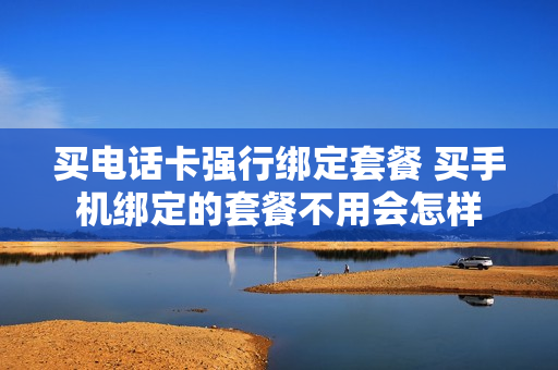 买电话卡强行绑定套餐 买手机绑定的套餐不用会怎样