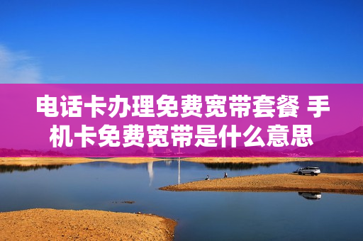 电话卡办理免费宽带套餐 手机卡免费宽带是什么意思