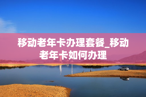 移动老年卡办理套餐_移动老年卡如何办理