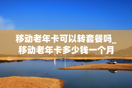 移动老年卡可以转套餐吗_移动老年卡多少钱一个月