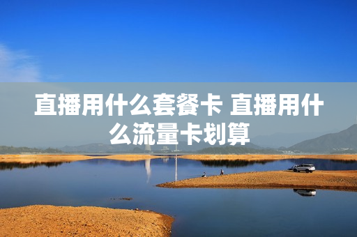 直播用什么套餐卡 直播用什么流量卡划算